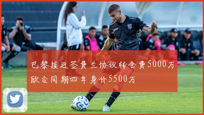 巴黎接近签费兰协议转会费5000万欧合同期四年身价5500万