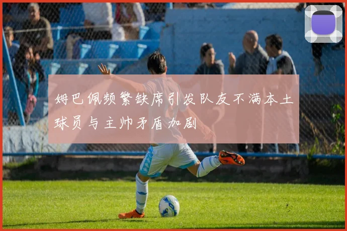 姆巴佩频繁缺席引发队友不满本土球员与主帅矛盾加剧