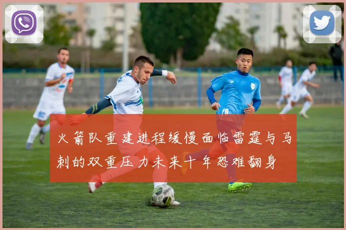 火箭队重建进程缓慢面临雷霆与马刺的双重压力未来十年恐难翻身