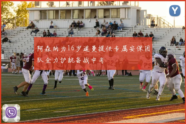 阿森纳为16岁道曼提供专属安保团队全力护航备战中考