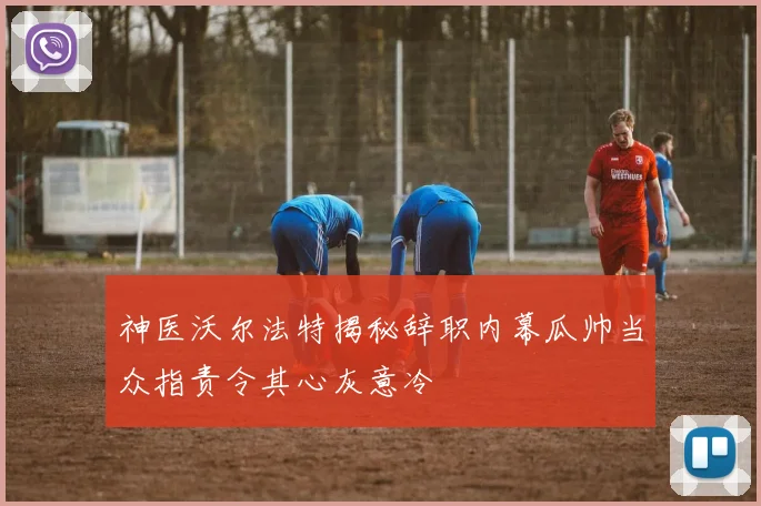 神医沃尔法特揭秘辞职内幕瓜帅当众指责令其心灰意冷