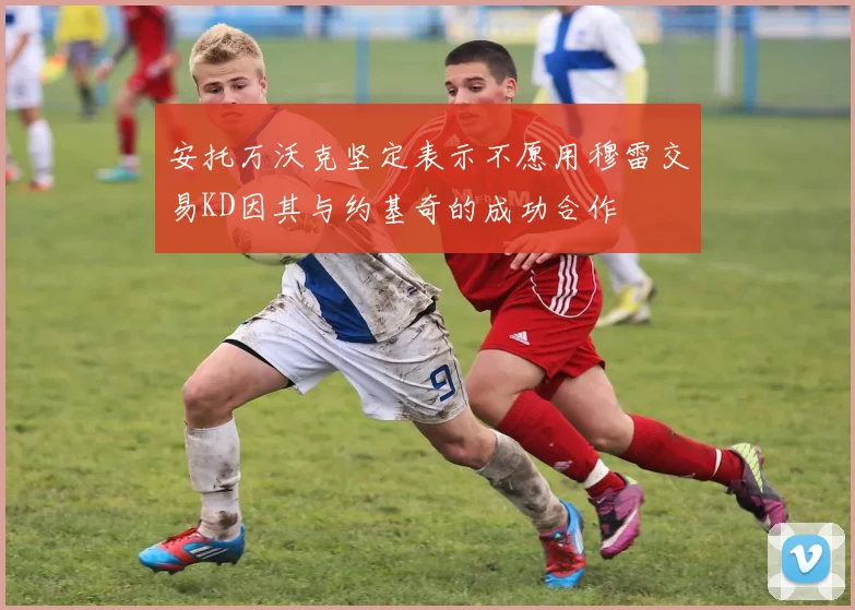 安托万沃克坚定表示不愿用穆雷交易KD因其与约基奇的成功合作