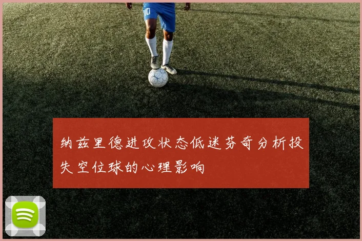 纳兹里德进攻状态低迷芬奇分析投失空位球的心理影响