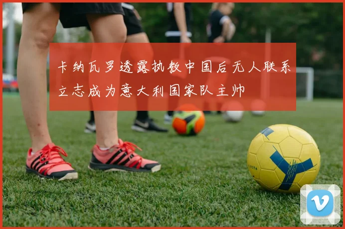 卡纳瓦罗透露执教中国后无人联系立志成为意大利国家队主帅