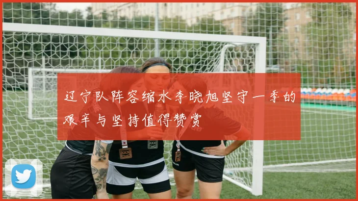 辽宁队阵容缩水李晓旭坚守一季的艰辛与坚持值得赞赏