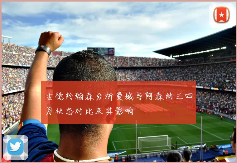 古德约翰森分析曼城与阿森纳三四月状态对比及其影响