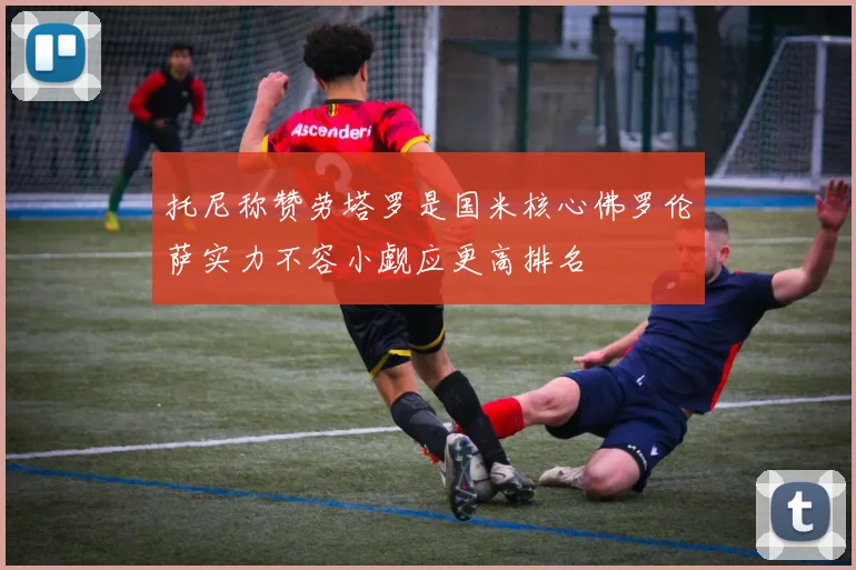托尼称赞劳塔罗是国米核心佛罗伦萨实力不容小觑应更高排名