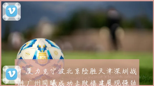 广厦力克宁波北京险胜天津深圳战胜广州同曦成功击败福建展现强劲实力