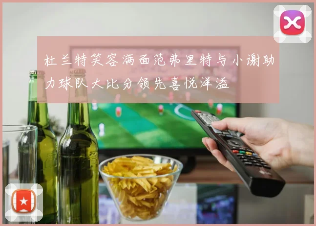 杜兰特笑容满面范弗里特与小谢助力球队大比分领先喜悦洋溢