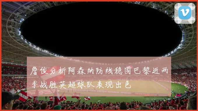 詹俊分析阿森纳防线稳固巴黎近两季战胜英超球队表现出色