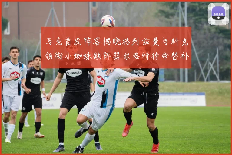 马竞首发阵容揭晓格列兹曼与科克领衔小蜘蛛缺阵瑟尔洛特待命替补