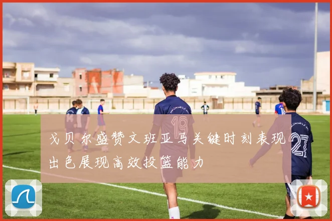 戈贝尔盛赞文班亚马关键时刻表现出色展现高效投篮能力