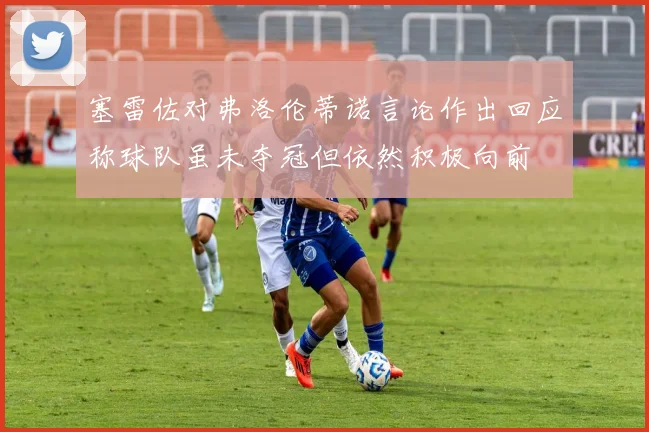 塞雷佐对弗洛伦蒂诺言论作出回应称球队虽未夺冠但依然积极向前