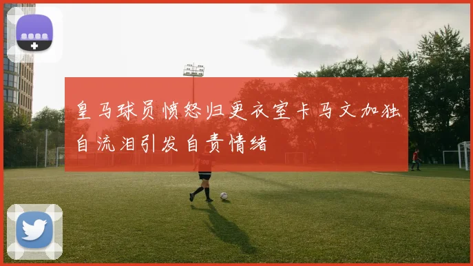 皇马球员愤怒归更衣室卡马文加独自流泪引发自责情绪