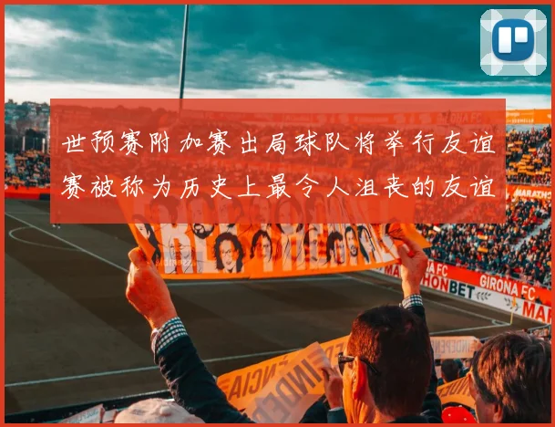 世预赛附加赛出局球队将举行友谊赛被称为历史上最令人沮丧的友谊赛