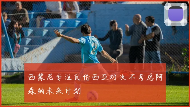 西蒙尼专注瓦伦西亚对决不考虑阿森纳未来计划