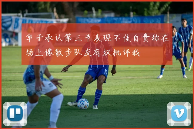 华子承认第三节表现不佳自责称在场上像散步队友有权批评我