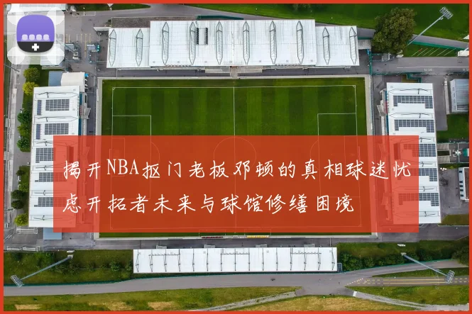 揭开NBA抠门老板邓顿的真相球迷忧虑开拓者未来与球馆修缮困境